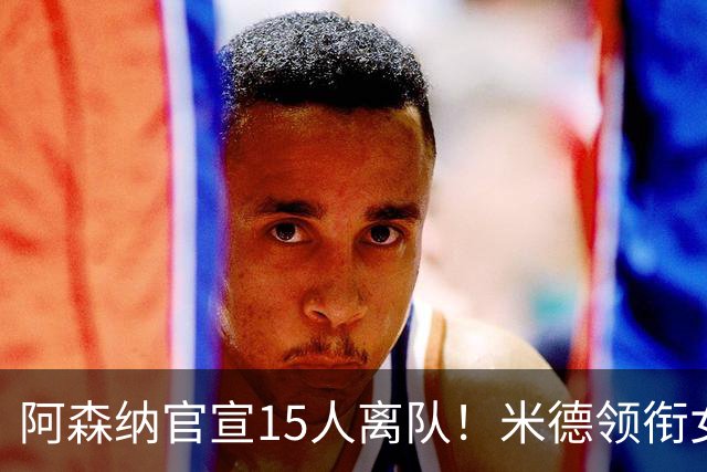 阿森纳官宣15人离队！米德领衔女足主力出走，男足一线全员留队